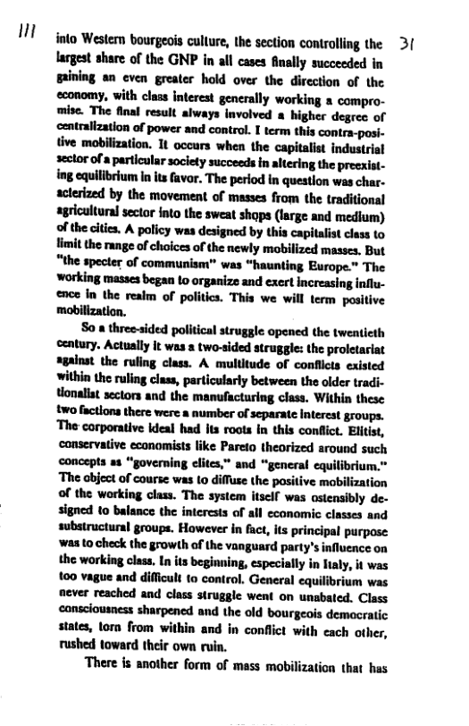 n  into Wester bourgeois cullure, the section controlling the  3(  largest share of the GNP in all cases finally succeeded in gaining an cven greater hold over the direction of the economy, with class interest generally working a compro- mise. The final result always Involved a higher degree of centrallzation of power and control. I term this contra-posi- tive mobilization. 1t occurs when the capitalist industrial seclor of a particular soclety succeeds in altering the preexist- ing equilibrium In its favor. The period in question wes char- actesized by the movement of masses from the traditional agricultural sector into the sweat shops (large and medium) of the cities. A policy was designed by this capitalist class to limit the range of choices of the newly mobilized masses. But “the specter of communism” was “haunting Europe.” The working masses began o organize and exert increasing influ- ence in the realm of politics. This we will term positive mabilization.  So a three-sided political struggle opened the twenticth century. Actually it was a two-sided struggle: the proletariat sgainat the ruling class. A multitude of conflicts existed within the ruling class, particularly between the older tradi- tlonallat sectors and the manufacturing class. Within these two factions there were a number of separate Interest groups. The corporative deal had s roots In this conflict. Elitist, conservative economists like Pareto theorized sround such concepts as “governing elites,” and “general cquilibrium.” The object of course was (o diffuse the positive mobilization of the working class. The system itself was ostensibly de- signed 10 balance the interests of all economic classes and substructural groups. However in fact, its principal purpose ‘was to check the growth of the vanguard party’s influence on the working class. In its beginning, especially in ltaly, it was 100 vague and difficult to control. General equilibrium was fever reached and class struggle went on unabated. Class cansciousness sharpencd and the old bourgeois demacratic states, torn from within and in conflict with cach other, rushed toward their own ruin.  There is another form of mass mobilization that has 